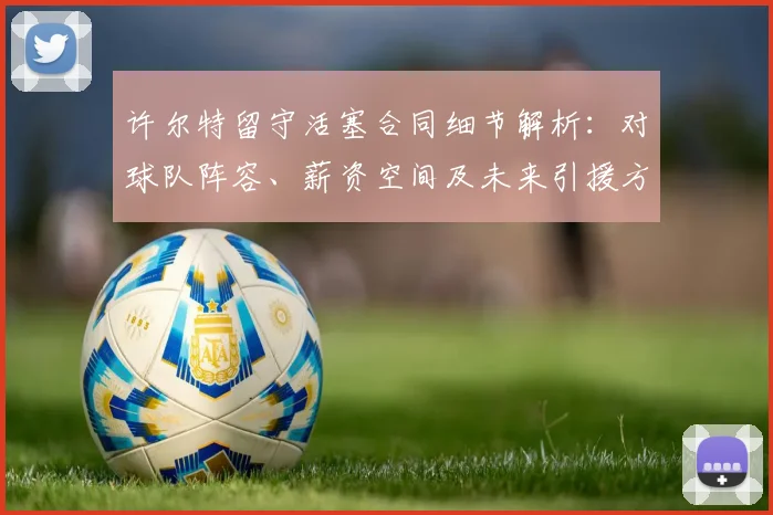 许尔特留守活塞合同细节解析：对球队阵容、薪资空间及未来引援方向的影响前瞻