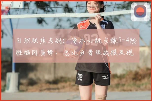 日职联焦点战：清水心跳点球5-4险胜福冈黄蜂，总比分晋级战报及视频分析