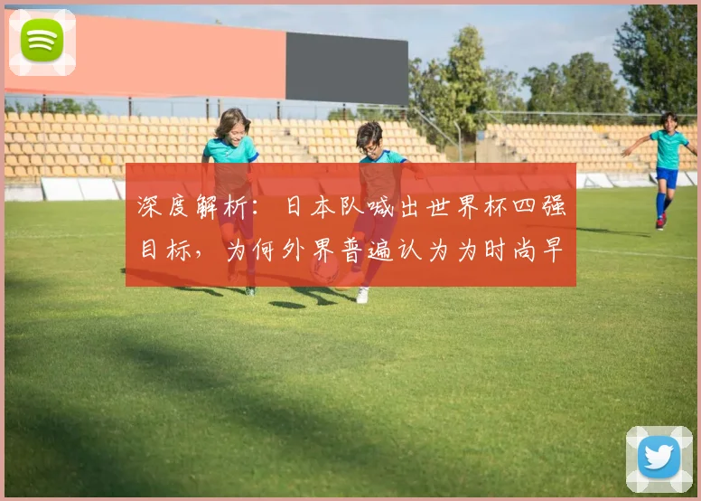 深度解析：日本队喊出世界杯四强目标，为何外界普遍认为为时尚早？