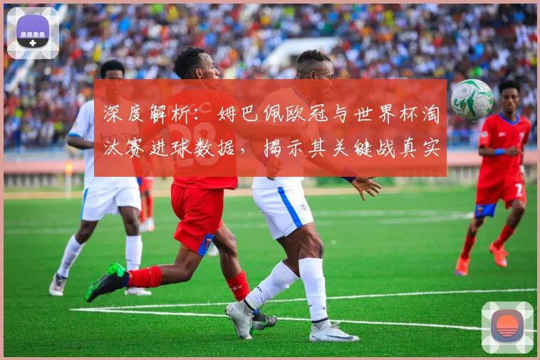 深度解析：姆巴佩欧冠与世界杯淘汰赛进球数据，揭示其关键战真实能力