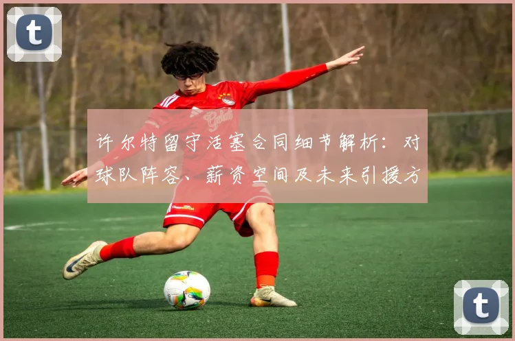 许尔特留守活塞合同细节解析：对球队阵容、薪资空间及未来引援方向的影响前瞻