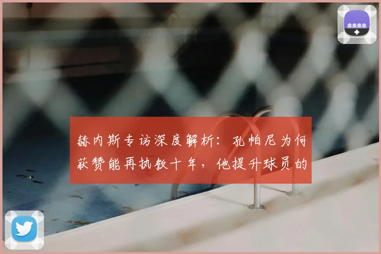 赫内斯专访深度解析：孔帕尼为何获赞能再执教十年，他提升球员的秘诀是什么？