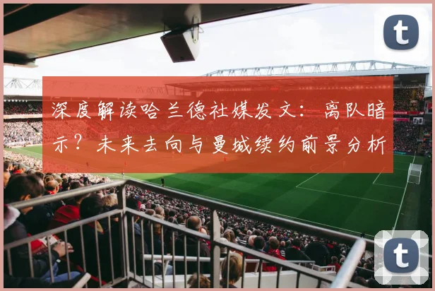 深度解读哈兰德社媒发文:离队暗示?未来去向与曼城续约前景分析